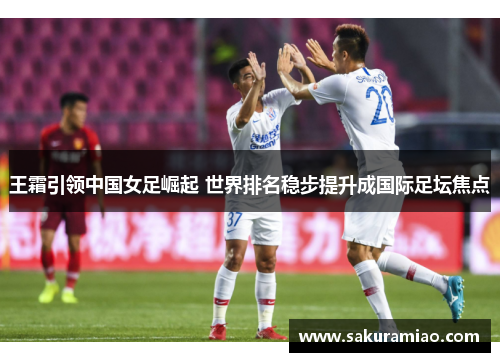 王霜引领中国女足崛起 世界排名稳步提升成国际足坛焦点